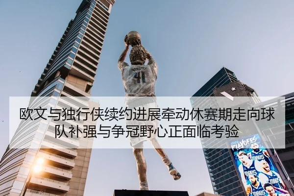 欧文与独行侠续约进展牵动休赛期走向球队补强与争冠野心正面临考验